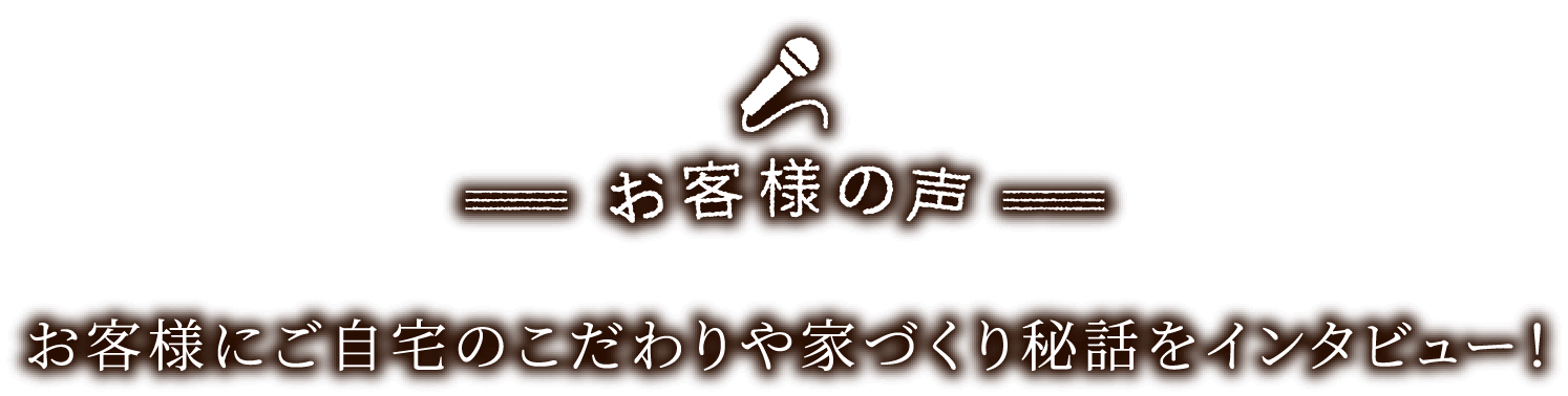 お客様の声　お客様にご自宅のこだわりや家づくりの秘話をインタビュー